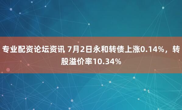 专业配资论坛资讯 7月2日永和转债上涨0.14%，转股溢价率10.34%