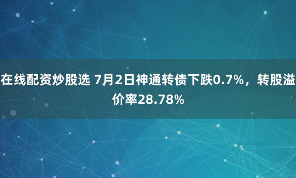 在线配资炒股选 7月2日神通转债下跌0.7%，转股溢价率28.78%