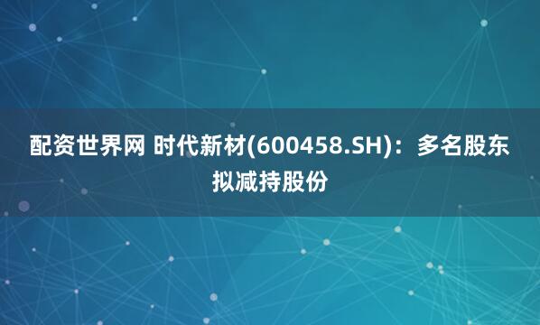 配资世界网 时代新材(600458.SH)：多名股东拟减持股份