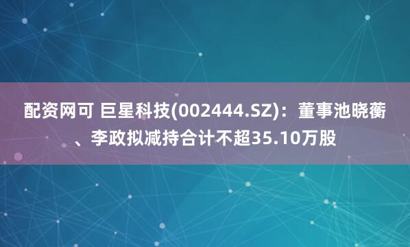 配资网可 巨星科技(002444.SZ)：董事池晓蘅、李政拟减持合计不超35.10万股