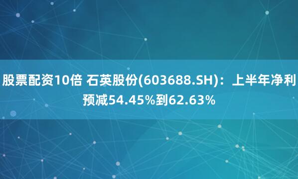 股票配资10倍 石英股份(603688.SH)：上半年净利预减54.45%到62.63%