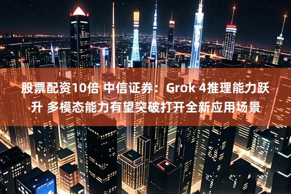 股票配资10倍 中信证券：Grok 4推理能力跃升 多模态能力有望突破打开全新应用场景