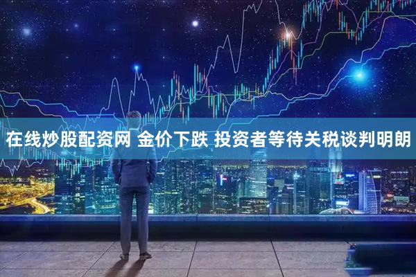 在线炒股配资网 金价下跌 投资者等待关税谈判明朗