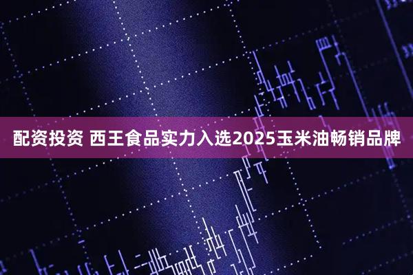 配资投资 西王食品实力入选2025玉米油畅销品牌