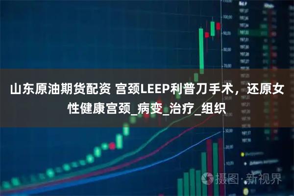山东原油期货配资 宫颈LEEP利普刀手术，还原女性健康宫颈_病变_治疗_组织