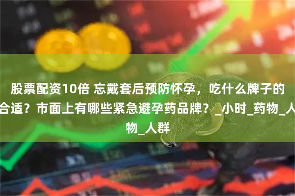股票配资10倍 忘戴套后预防怀孕，吃什么牌子的药合适？市面上有哪些紧急避孕药品牌？_小时_药物_人群