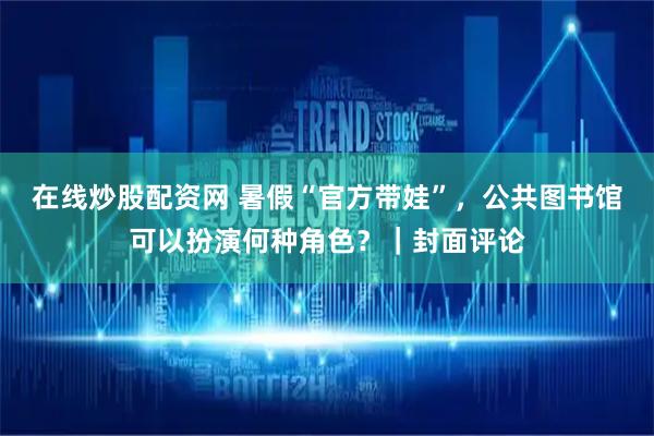 在线炒股配资网 暑假“官方带娃”，公共图书馆可以扮演何种角色？｜封面评论
