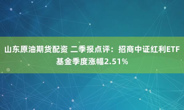 山东原油期货配资 二季报点评：招商中证红利ETF基金季度涨幅2.51%