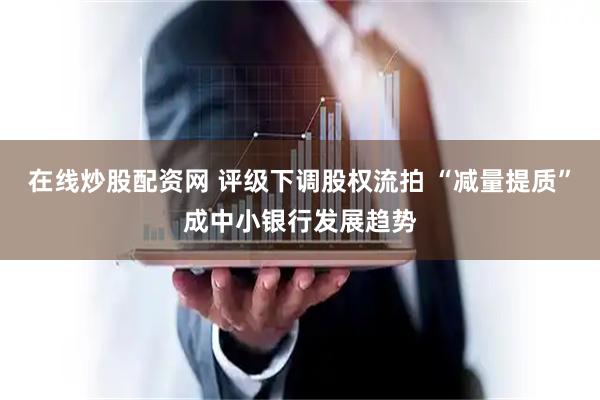 在线炒股配资网 评级下调股权流拍 “减量提质”成中小银行发展趋势