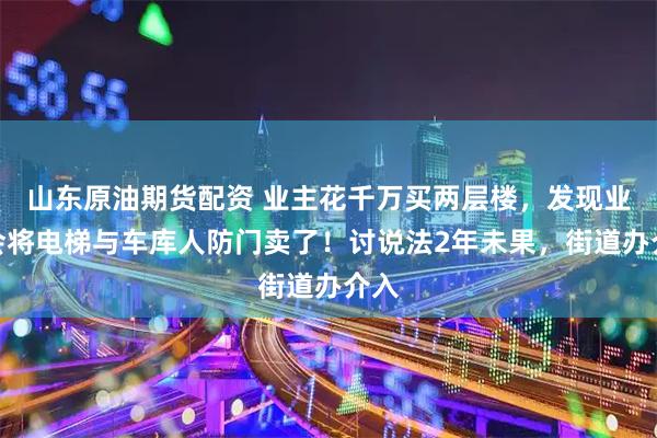 山东原油期货配资 业主花千万买两层楼，发现业委会将电梯与车库人防门卖了！讨说法2年未果，街道办介入