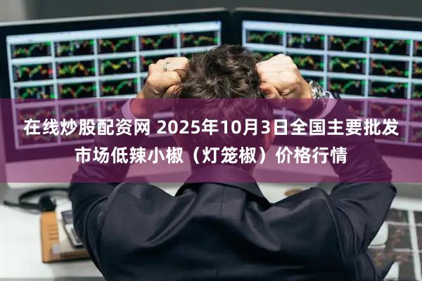 在线炒股配资网 2025年10月3日全国主要批发市场低辣小椒（灯笼椒）价格行情