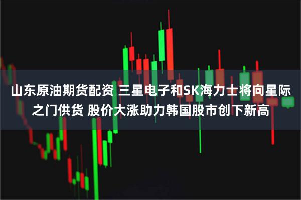 山东原油期货配资 三星电子和SK海力士将向星际之门供货 股价大涨助力韩国股市创下新高