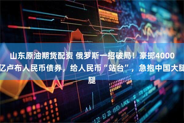 山东原油期货配资 俄罗斯一招破局！豪掷4000亿卢布人民币债券，给人民币“站台”，急抱中国大腿