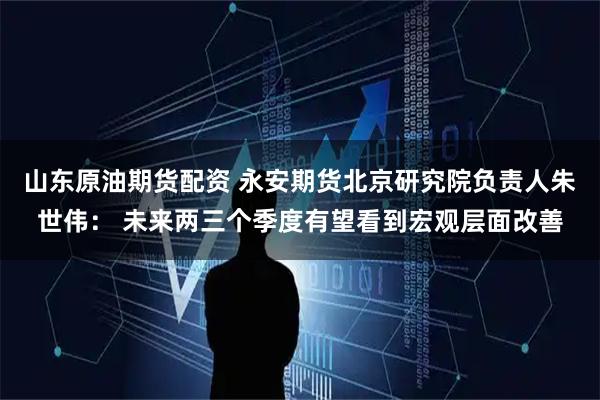 山东原油期货配资 永安期货北京研究院负责人朱世伟： 未来两三个季度有望看到宏观层面改善