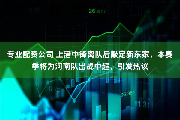 专业配资公司 上港中锋离队后敲定新东家，本赛季将为河南队出战中超，引发热议