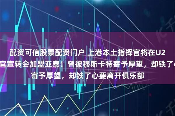 配资可信股票配资门户 上港本土指挥官将在U23亚洲杯结束后官宣转会加盟亚泰！曾被穆斯卡特寄予厚望，却铁了心要离开俱乐部