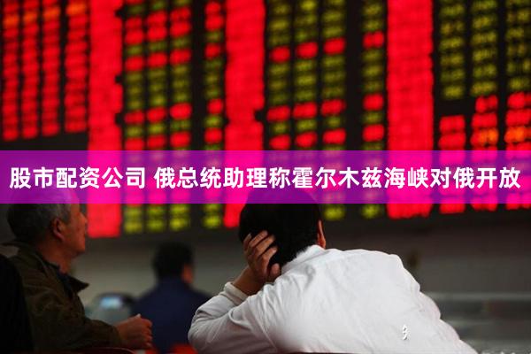 股市配资公司 俄总统助理称霍尔木兹海峡对俄开放